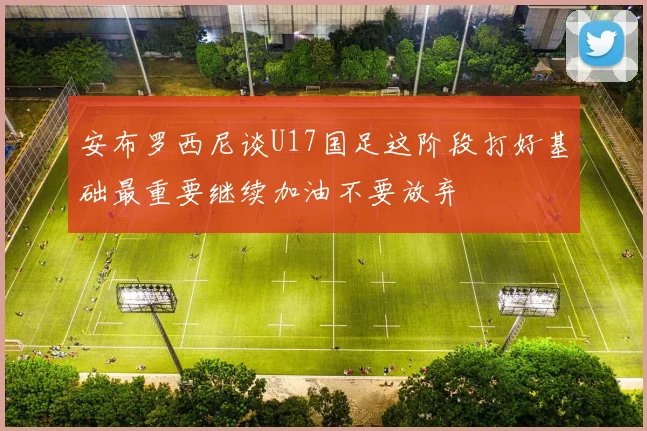安布罗西尼谈U17国足这阶段打好基础最重要继续加油不要放弃