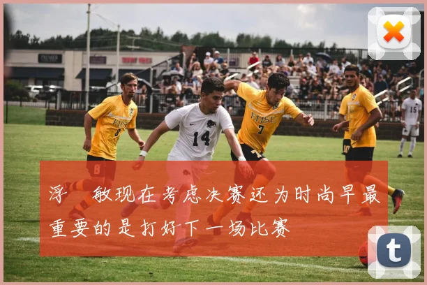 浮嶋敏现在考虑决赛还为时尚早最重要的是打好下一场比赛