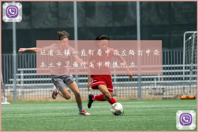 记者三镇一直盯着申花左路打申花本土中卫面对高中锋很吃力